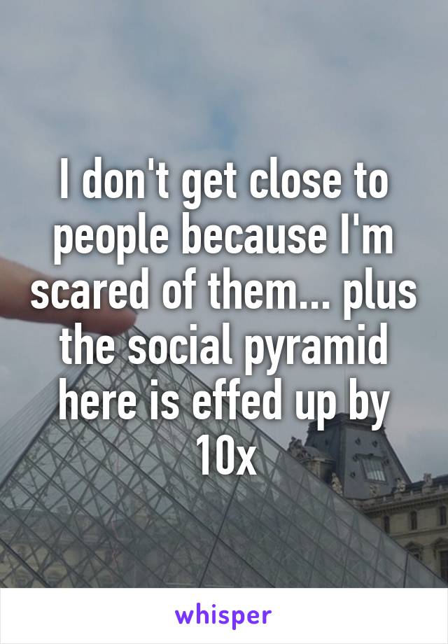 I don't get close to people because I'm scared of them... plus the social pyramid here is effed up by 10x