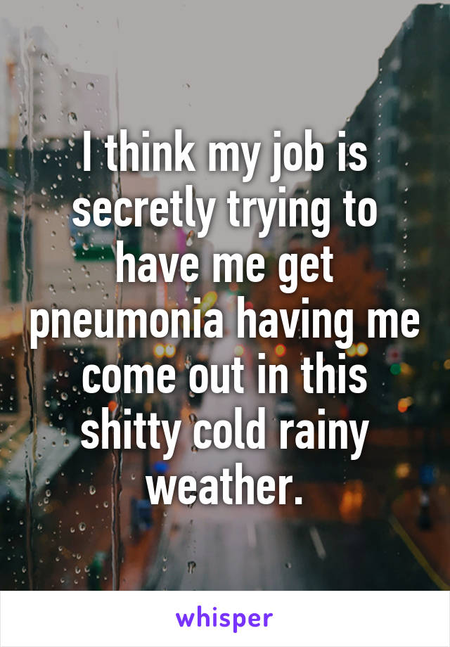 I think my job is secretly trying to have me get pneumonia having me come out in this shitty cold rainy weather.