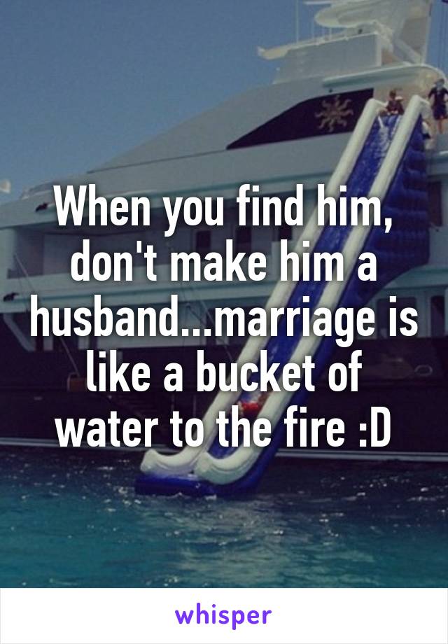 When you find him, don't make him a husband...marriage is like a bucket of water to the fire :D