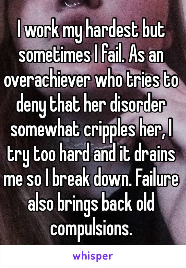 I work my hardest but sometimes I fail. As an overachiever who tries to deny that her disorder somewhat cripples her, I try too hard and it drains me so I break down. Failure also brings back old compulsions.