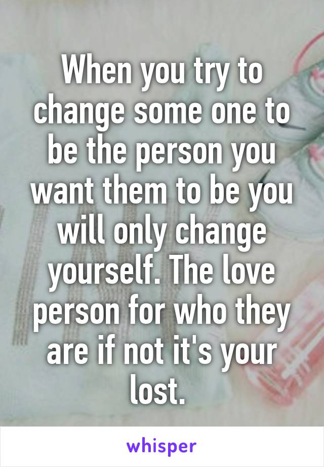 When you try to change some one to be the person you want them to be you will only change yourself. The love person for who they are if not it's your lost. 