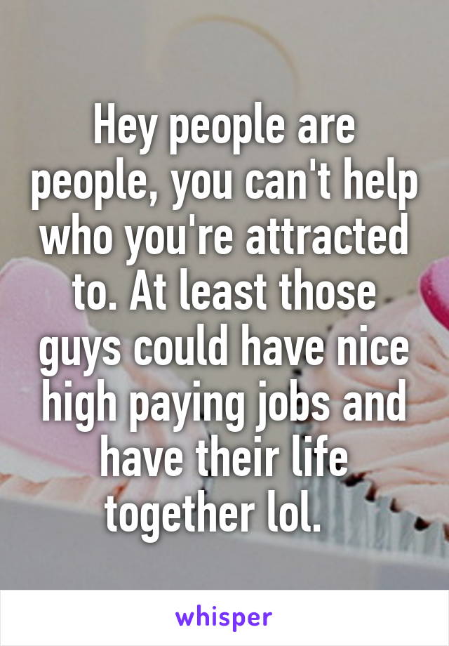 Hey people are people, you can't help who you're attracted to. At least those guys could have nice high paying jobs and have their life together lol.  