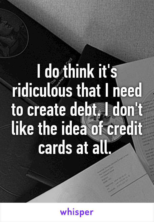 I do think it's ridiculous that I need to create debt. I don't like the idea of credit cards at all. 