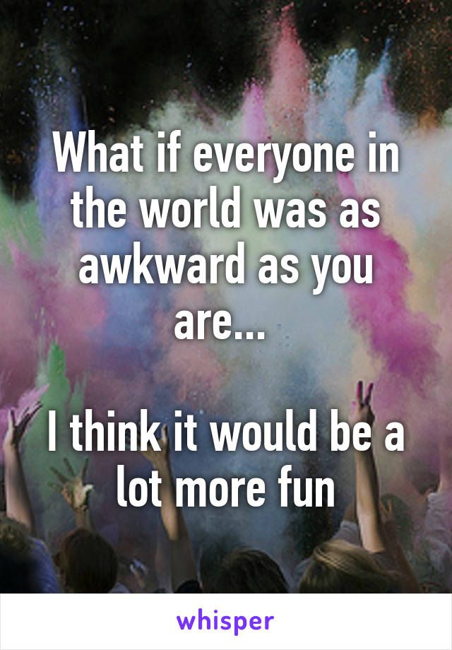 What if everyone in the world was as awkward as you are... 

I think it would be a lot more fun