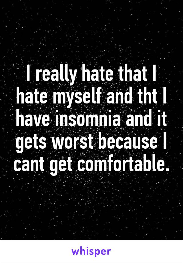 I really hate that I hate myself and tht I have insomnia and it gets worst because I cant get comfortable. 