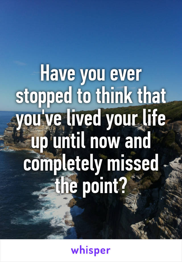 Have you ever stopped to think that you've lived your life up until now and completely missed the point?