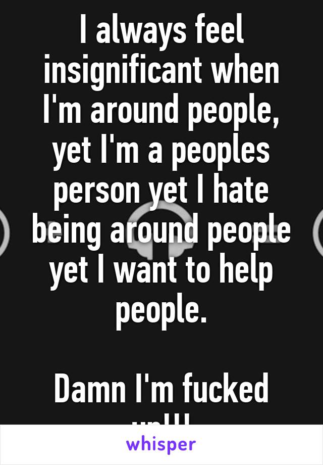 I always feel insignificant when I'm around people, yet I'm a peoples person yet I hate being around people yet I want to help people.

Damn I'm fucked up!!!