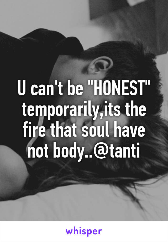 U can't be "HONEST" temporarily,its the fire that soul have not body..@tanti