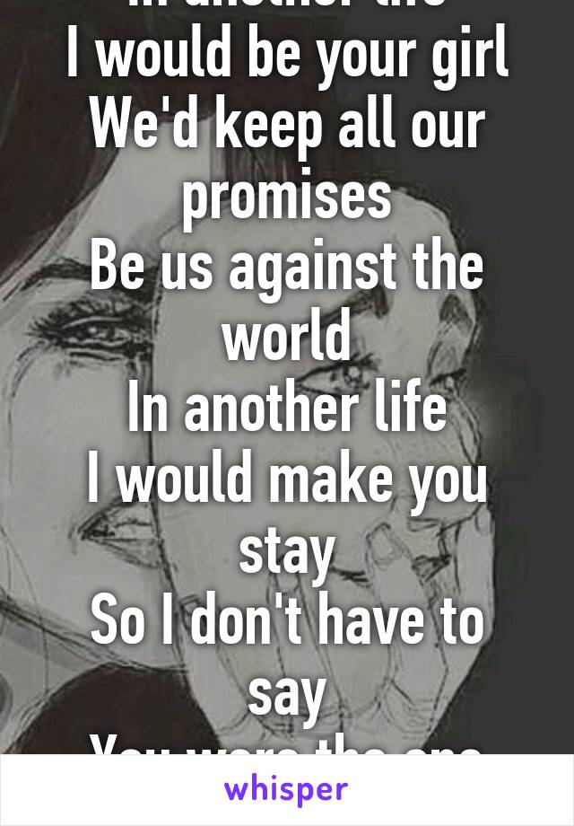 
In another life
I would be your girl
We'd keep all our promises
Be us against the world
In another life
I would make you stay
So I don't have to say
You were the one that got away
