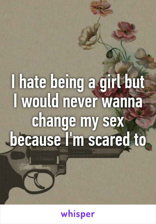 I hate being a girl but I would never wanna change my sex because I'm scared to