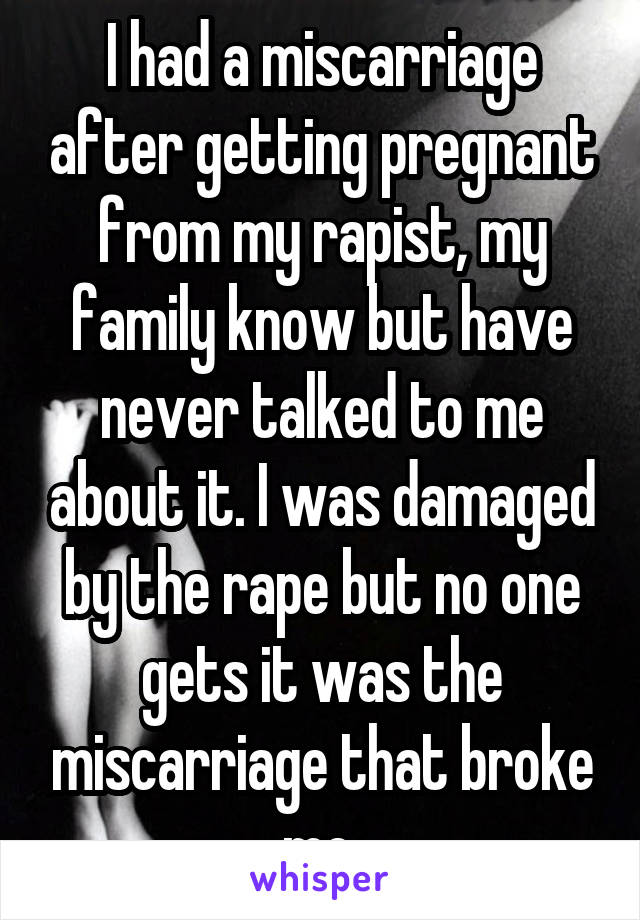 I had a miscarriage after getting pregnant from my rapist, my family know but have never talked to me about it. I was damaged by the rape but no one gets it was the miscarriage that broke me 