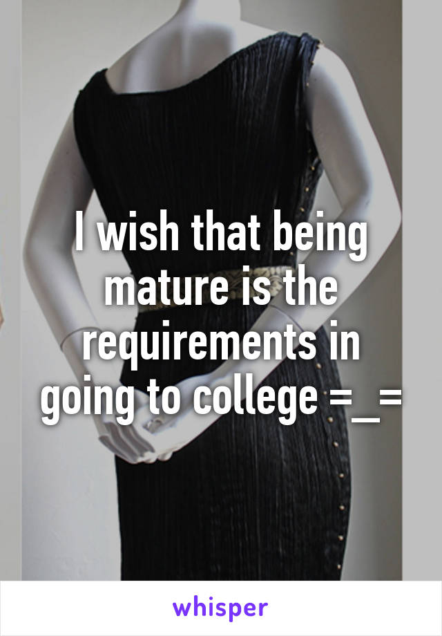 I wish that being mature is the requirements in going to college =_=