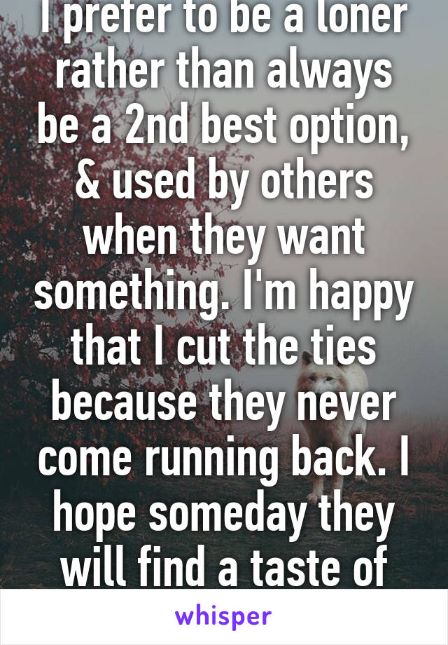 I prefer to be a loner rather than always be a 2nd best option, & used by others when they want something. I'm happy that I cut the ties because they never come running back. I hope someday they will find a taste of their own medicine.