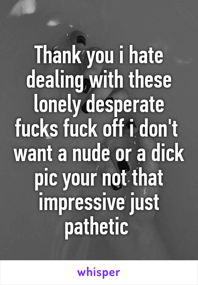 Thank you i hate dealing with these lonely desperate fucks fuck off i don't  want a nude or a dick pic your not that impressive just pathetic 