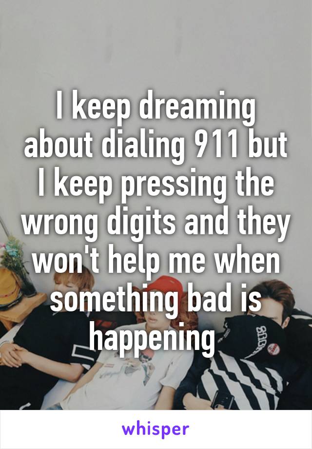 I keep dreaming about dialing 911 but I keep pressing the wrong digits and they won't help me when something bad is happening 