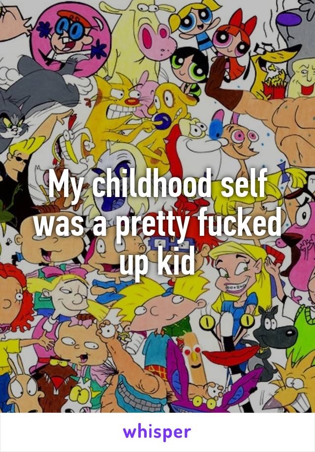 My childhood self was a pretty fucked up kid