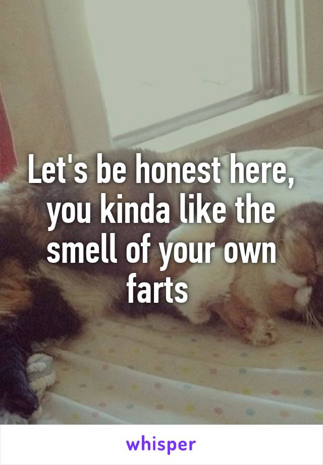 Let's be honest here, you kinda like the smell of your own farts 