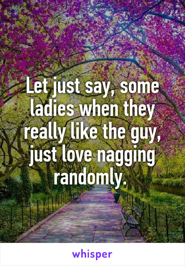 Let just say, some ladies when they really like the guy, just love nagging randomly. 