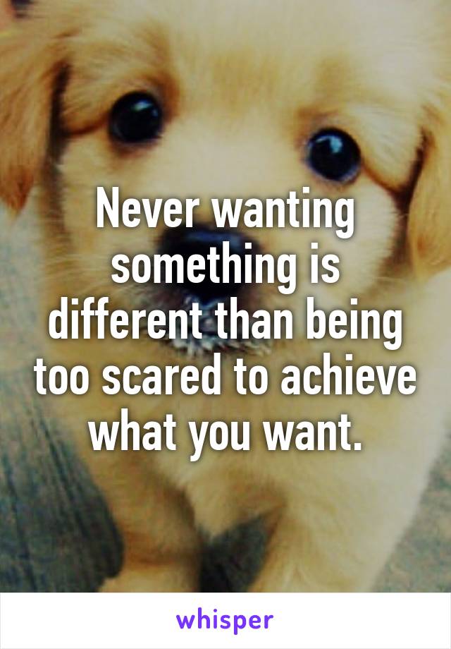 Never wanting something is different than being too scared to achieve what you want.