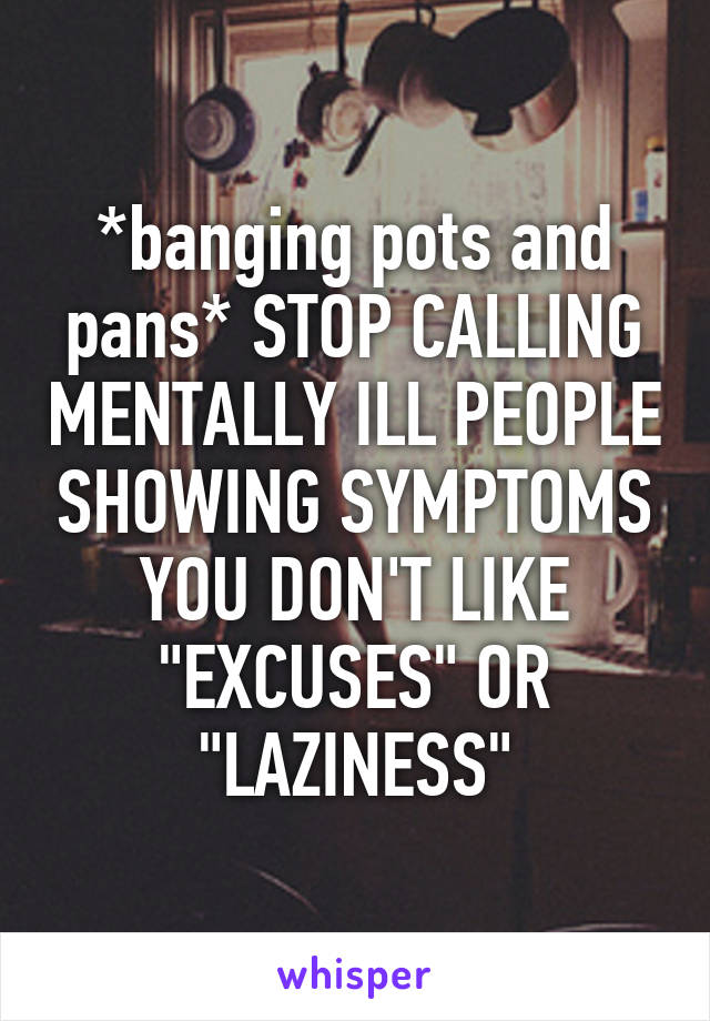 *banging pots and pans* STOP CALLING MENTALLY ILL PEOPLE SHOWING SYMPTOMS YOU DON'T LIKE "EXCUSES" OR "LAZINESS"