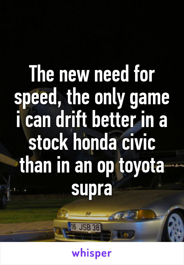 The new need for speed, the only game i can drift better in a stock honda civic than in an op toyota supra