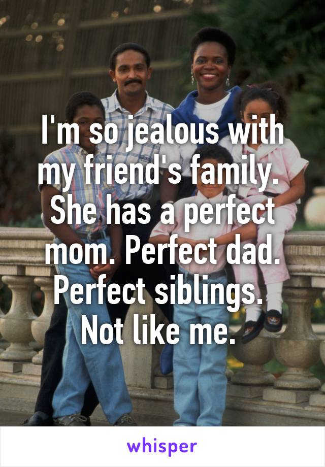 I'm so jealous with my friend's family. 
She has a perfect mom. Perfect dad. Perfect siblings. 
Not like me. 