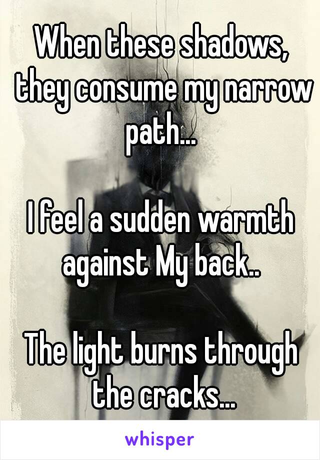 When these shadows, they consume my narrow path... 

I feel a sudden warmth against My back.. 

The light burns through the cracks...