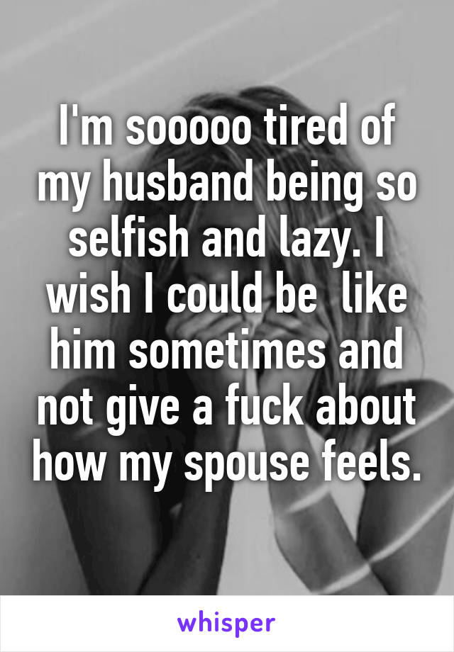 I'm sooooo tired of my husband being so selfish and lazy. I wish I could be  like him sometimes and not give a fuck about how my spouse feels. 