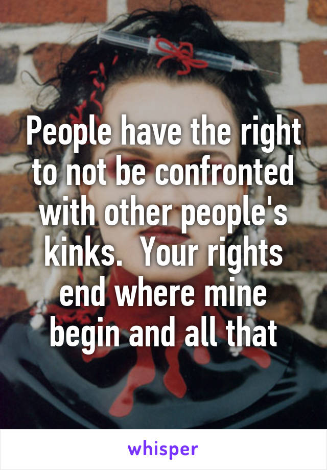 People have the right to not be confronted with other people's kinks.  Your rights end where mine begin and all that