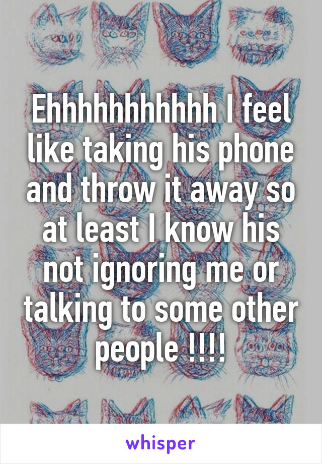 Ehhhhhhhhhhh I feel like taking his phone and throw it away so at least I know his not ignoring me or talking to some other people !!!!