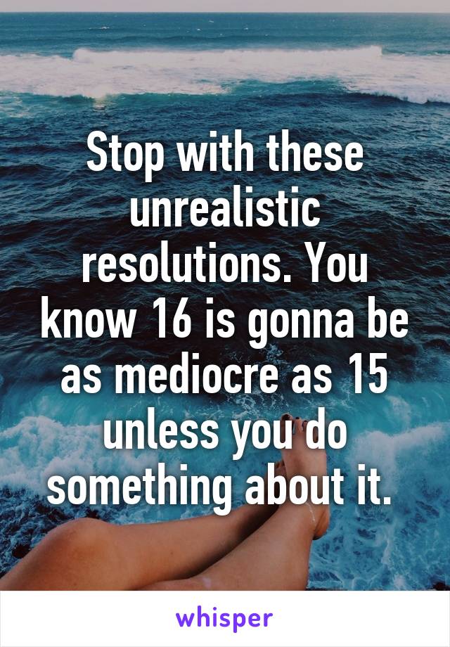 Stop with these unrealistic resolutions. You know 16 is gonna be as mediocre as 15 unless you do something about it. 