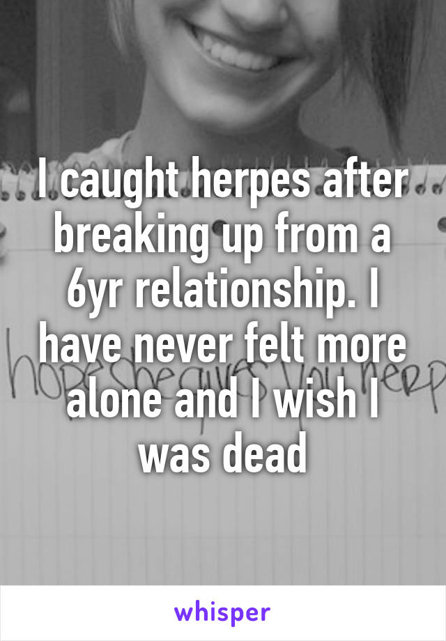 I caught herpes after breaking up from a 6yr relationship. I have never felt more alone and I wish I was dead