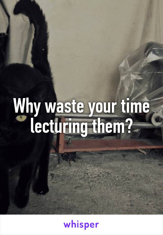 Why waste your time lecturing them?