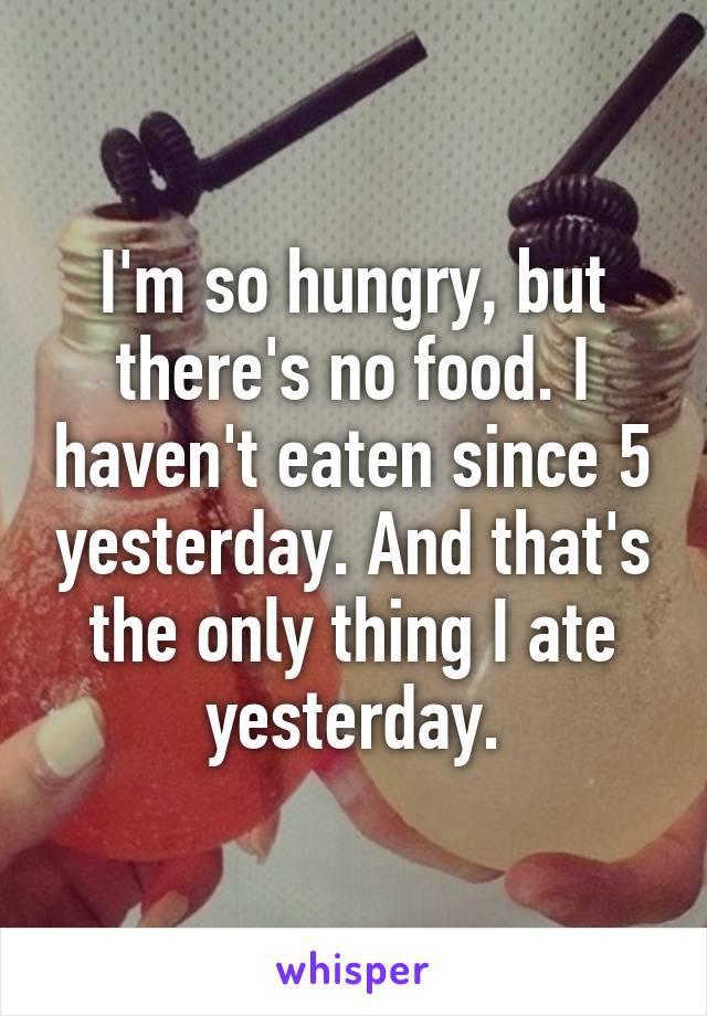 I'm so hungry, but there's no food. I haven't eaten since 5 yesterday. And that's the only thing I ate yesterday.