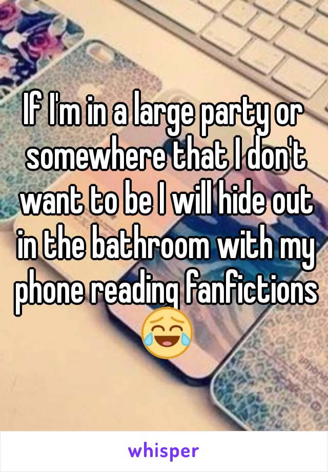 If I'm in a large party or somewhere that I don't want to be I will hide out in the bathroom with my phone reading fanfictions 😂