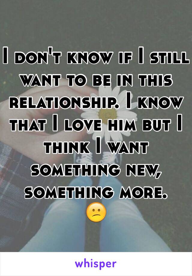 I don't know if I still want to be in this relationship. I know that I love him but I think I want something new, something more. 
😕