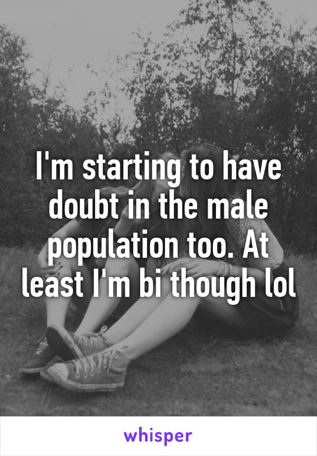 I'm starting to have doubt in the male population too. At least I'm bi though lol