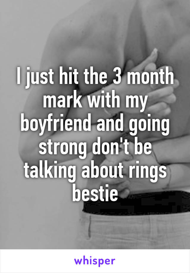 I just hit the 3 month mark with my boyfriend and going strong don't be talking about rings bestie