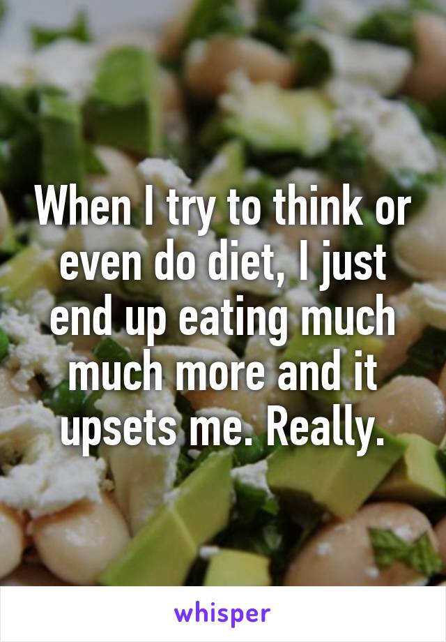 When I try to think or even do diet, I just end up eating much much more and it upsets me. Really.