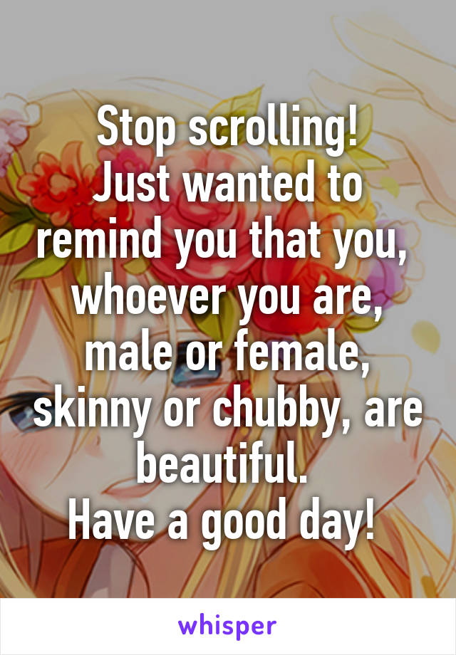 Stop scrolling!
Just wanted to remind you that you,  whoever you are, male or female, skinny or chubby, are beautiful. 
Have a good day! 