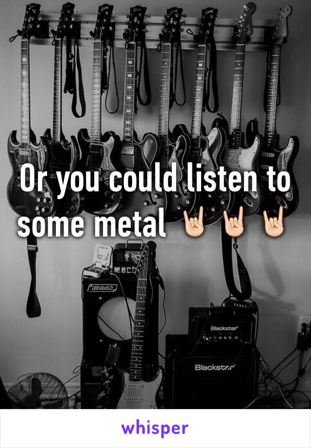 Or you could listen to some metal 🤘🏻🤘🏻🤘🏻