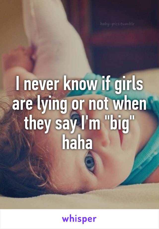 I never know if girls are lying or not when they say I'm "big" haha 