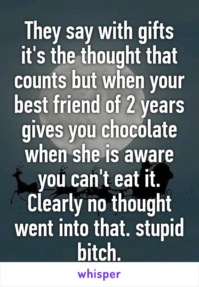 They say with gifts it's the thought that counts but when your best friend of 2 years gives you chocolate when she is aware you can't eat it. Clearly no thought went into that. stupid bitch.