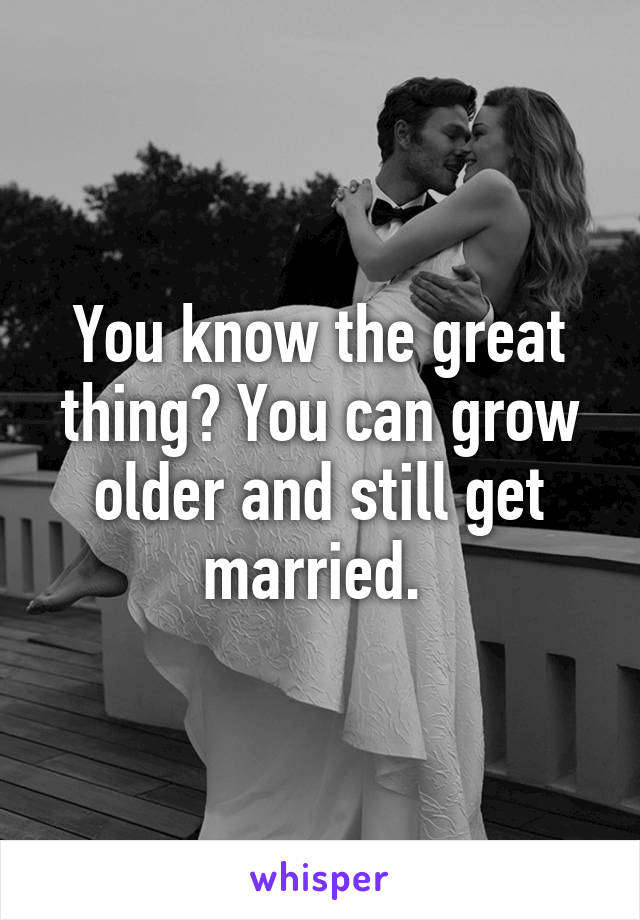 You know the great thing? You can grow older and still get married. 