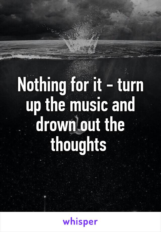 Nothing for it - turn up the music and drown out the thoughts 