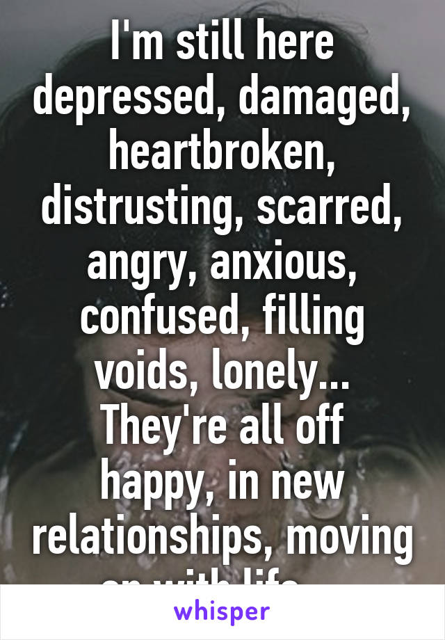 I'm still here depressed, damaged, heartbroken, distrusting, scarred, angry, anxious, confused, filling voids, lonely...
They're all off happy, in new relationships, moving on with life... 