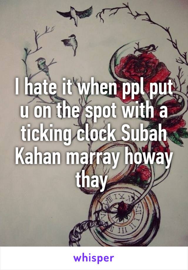 I hate it when ppl put u on the spot with a ticking clock Subah Kahan marray howay thay 