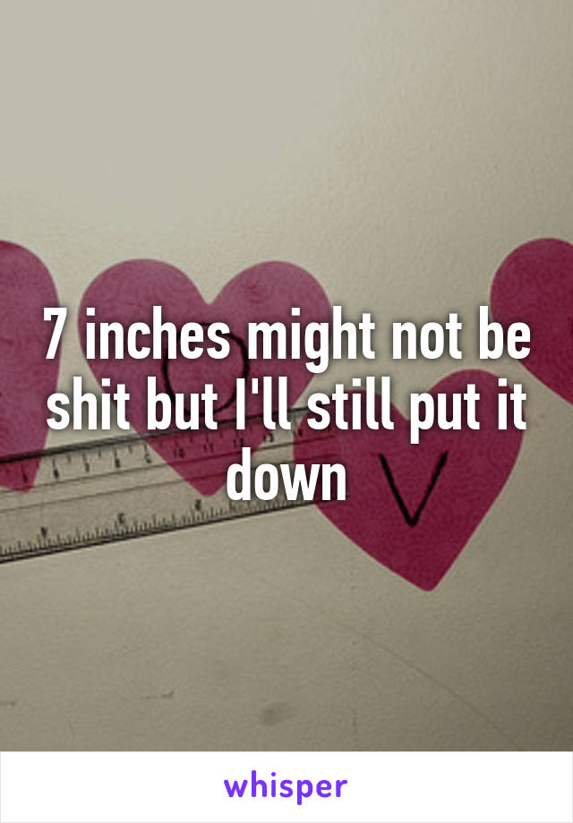 7 inches might not be shit but I'll still put it down