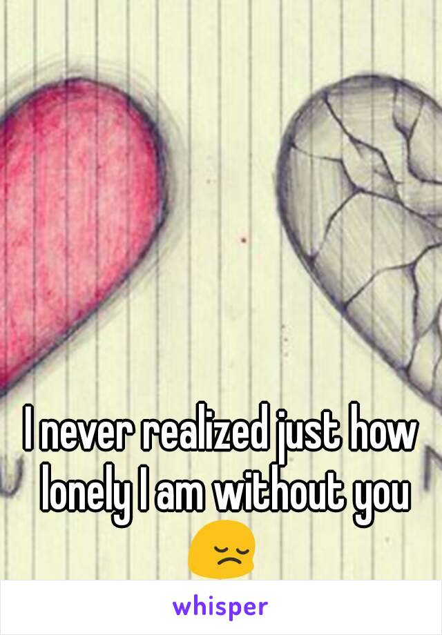 I never realized just how lonely I am without you
😔