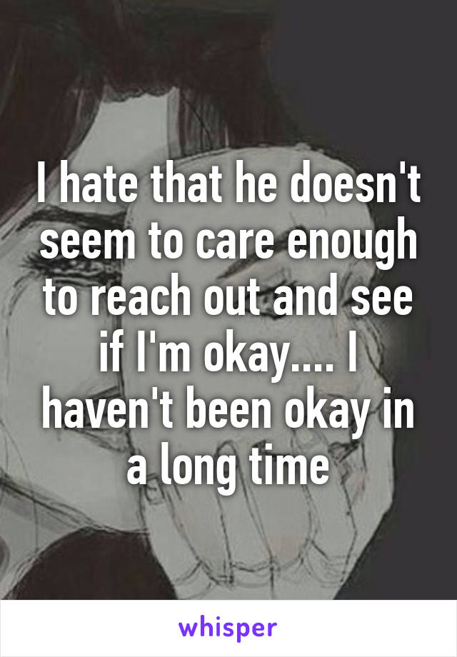 I hate that he doesn't seem to care enough to reach out and see if I'm okay.... I haven't been okay in a long time